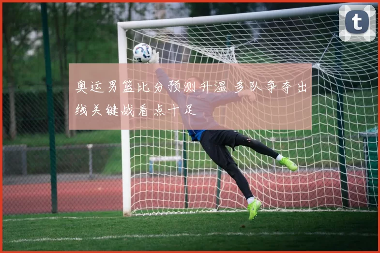 奥运男篮比分预测升温 多队争夺出线关键战看点十足