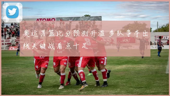 奥运男篮比分预测升温 多队争夺出线关键战看点十足