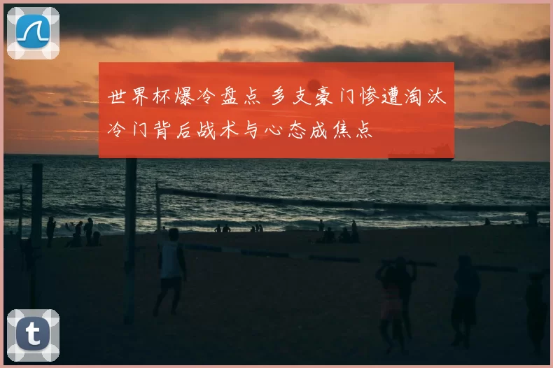 世界杯爆冷盘点 多支豪门惨遭淘汰冷门背后战术与心态成焦点