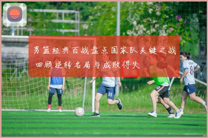 男篮经典百战盘点国家队关键之战 回顾逆转名局与成败得失