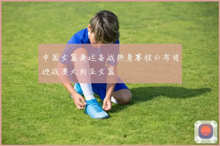 中国女篮奥运备战热身赛程公布将迎战澳大利亚女篮