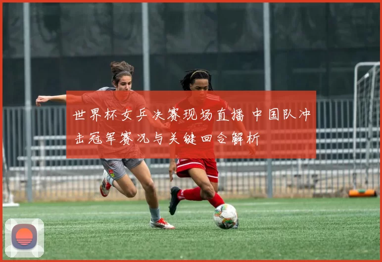 世界杯女乒决赛现场直播 中国队冲击冠军赛况与关键回合解析