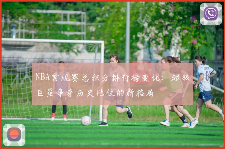 NBA常规赛总积分排行榜变化:超级巨星争夺历史地位的新格局