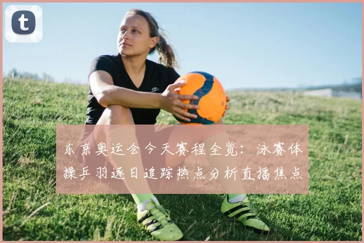 东京奥运会今天赛程全览：泳赛体操乒羽逐日追踪热点分析直播焦点