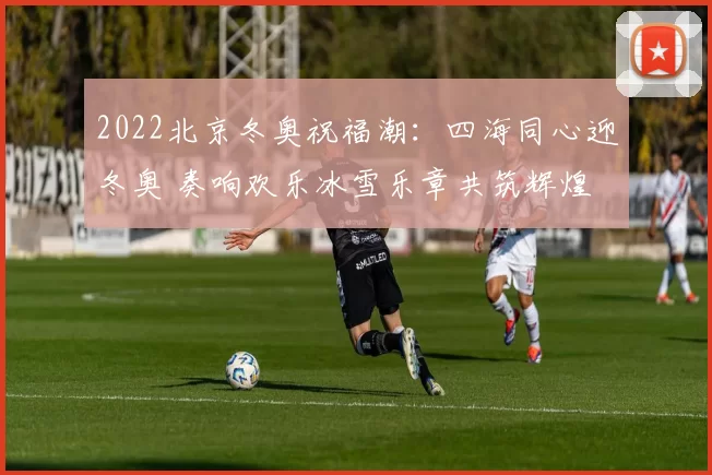 2022北京冬奥祝福潮:四海同心迎冬奥 奏响欢乐冰雪乐章共筑辉煌