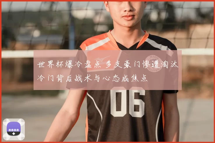 世界杯爆冷盘点 多支豪门惨遭淘汰冷门背后战术与心态成焦点