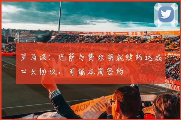 罗马诺：巴萨与费尔明就续约达成口头协议，可能本周签约