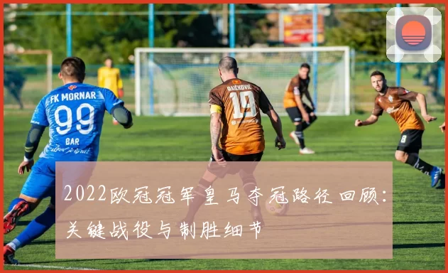 2022欧冠冠军皇马夺冠路径回顾：关键战役与制胜细节