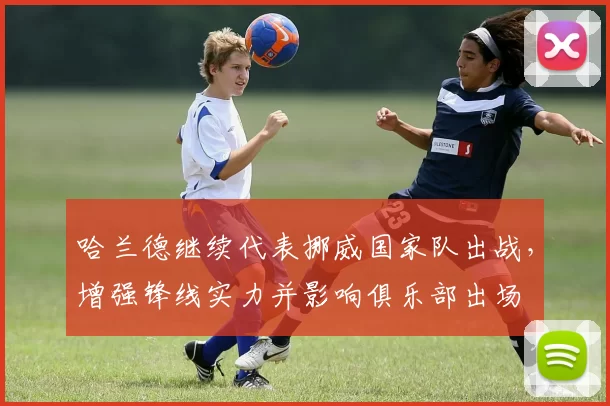 哈兰德继续代表挪威国家队出战，增强锋线实力并影响俱乐部出场