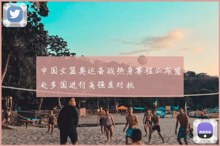 中国女篮奥运备战热身赛程公布将赴多国进行高强度对抗