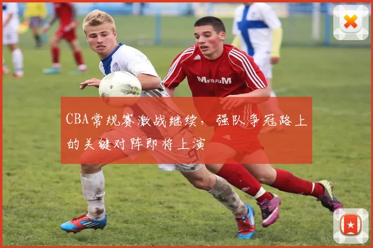 CBA常规赛激战继续，强队争冠路上的关键对阵即将上演