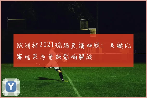 欧洲杯2021现场直播回顾：关键比赛结果与晋级影响解读