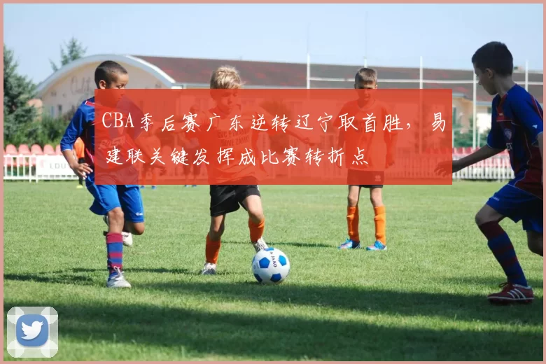 CBA季后赛广东逆转辽宁取首胜，易建联关键发挥成比赛转折点
