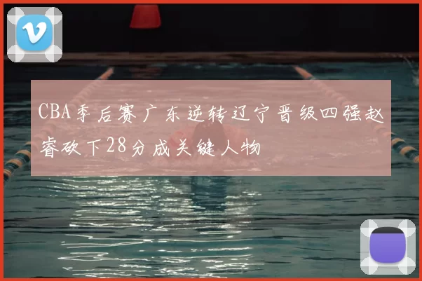 CBA季后赛广东逆转辽宁晋级四强赵睿砍下28分成关键人物