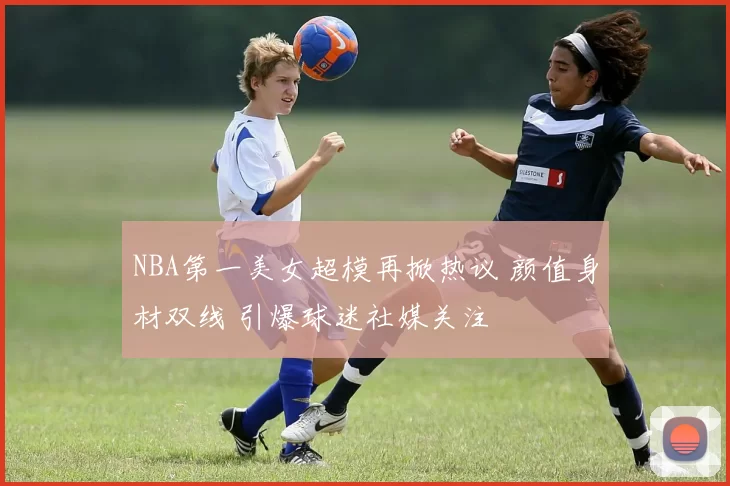 NBA第一美女超模再掀热议 颜值身材双线 引爆球迷社媒关注