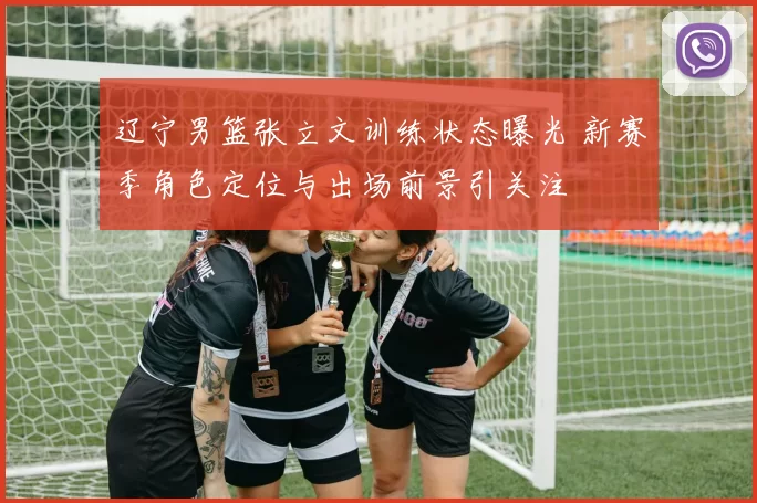 辽宁男篮张立文训练状态曝光 新赛季角色定位与出场前景引关注