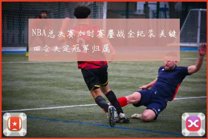 NBA总决赛加时赛鏖战全纪录 关键回合决定冠军归属