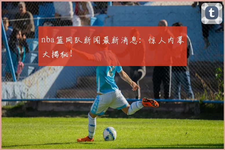 nba篮网队新闻最新消息：惊人内幕大揭秘！
