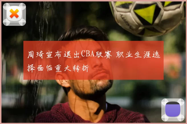 周琦宣布退出CBA联赛 职业生涯选择面临重大转折