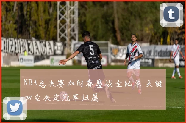 NBA总决赛加时赛鏖战全纪录 关键回合决定冠军归属