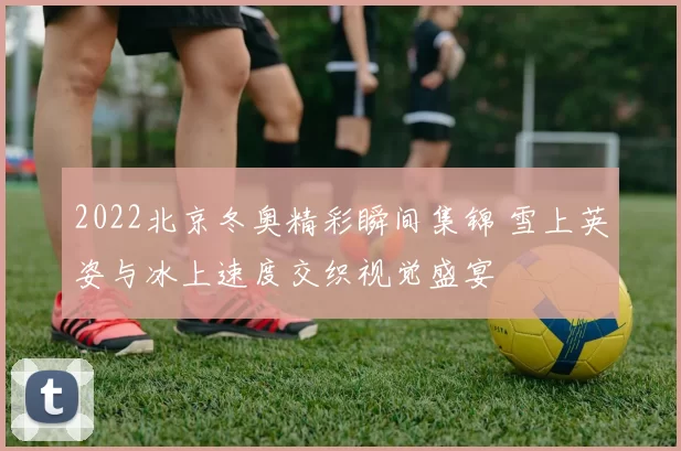2022北京冬奥精彩瞬间集锦 雪上英姿与冰上速度交织视觉盛宴