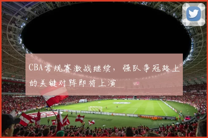 CBA常规赛激战继续，强队争冠路上的关键对阵即将上演