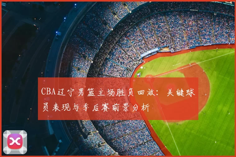 CBA辽宁男篮主场胜负回放:关键球员表现与季后赛前景分析