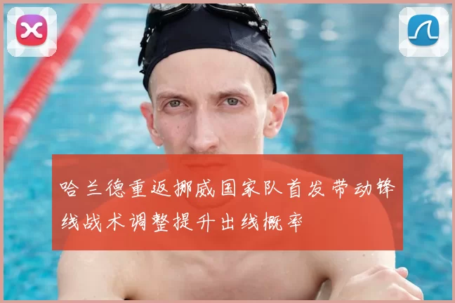 哈兰德重返挪威国家队首发带动锋线战术调整提升出线概率