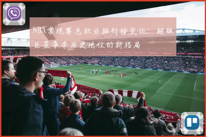 NBA常规赛总积分排行榜变化:超级巨星争夺历史地位的新格局