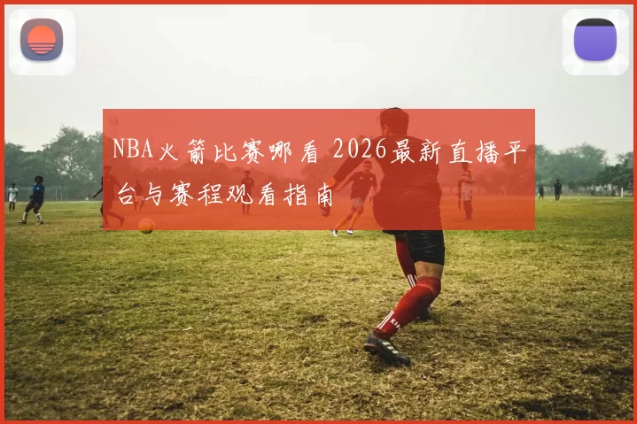 NBA火箭比赛哪看 2026最新直播平台与赛程观看指南