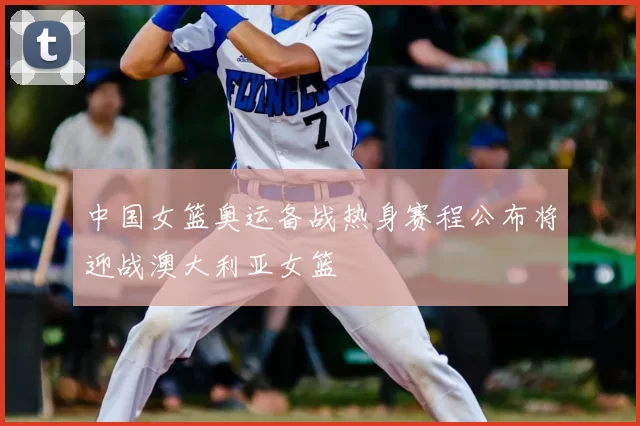 中国女篮奥运备战热身赛程公布将迎战澳大利亚女篮