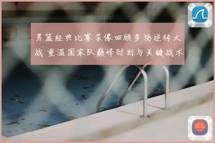 男篮经典比赛录像回顾多场逆转大战 重温国家队巅峰时刻与关键战术