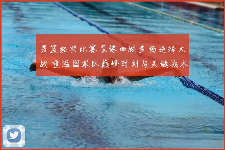 男篮经典比赛录像回顾多场逆转大战 重温国家队巅峰时刻与关键战术