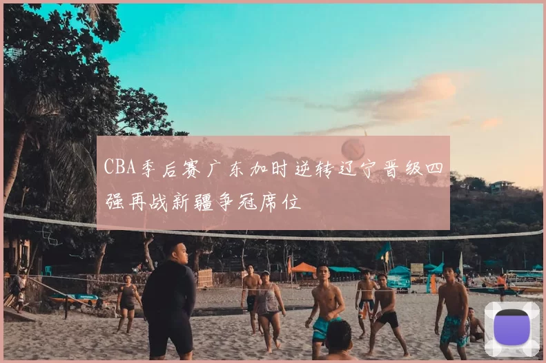 CBA季后赛广东加时逆转辽宁晋级四强再战新疆争冠席位