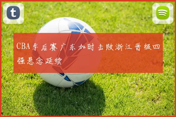 CBA季后赛广东加时击败浙江晋级四强悬念延续