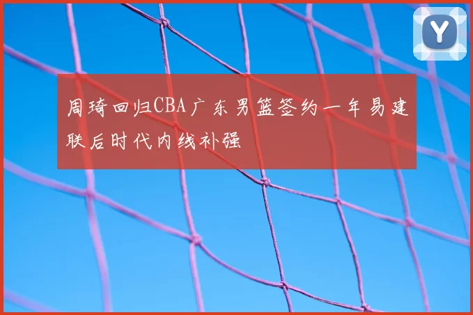 周琦回归CBA广东男篮签约一年易建联后时代内线补强