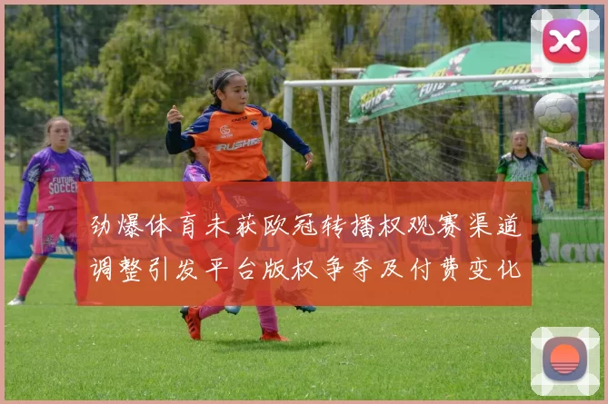 劲爆体育未获欧冠转播权观赛渠道调整引发平台版权争夺及付费变化