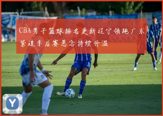 CBA男子篮球排名更新辽宁领跑广东紧追季后赛悬念持续升温