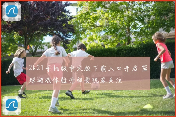 2K21手机版中文版下载入口开启 篮球游戏体验升级受玩家关注