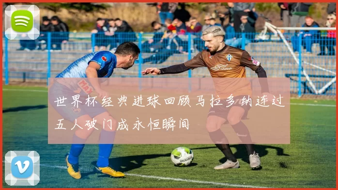 世界杯经典进球回顾马拉多纳连过五人破门成永恒瞬间