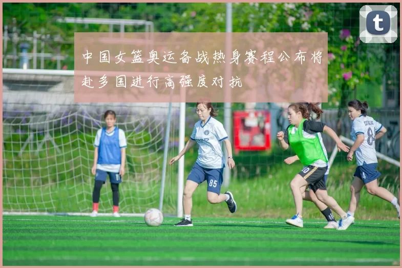 中国女篮奥运备战热身赛程公布将赴多国进行高强度对抗