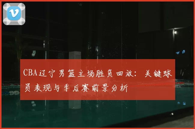 CBA辽宁男篮主场胜负回放:关键球员表现与季后赛前景分析