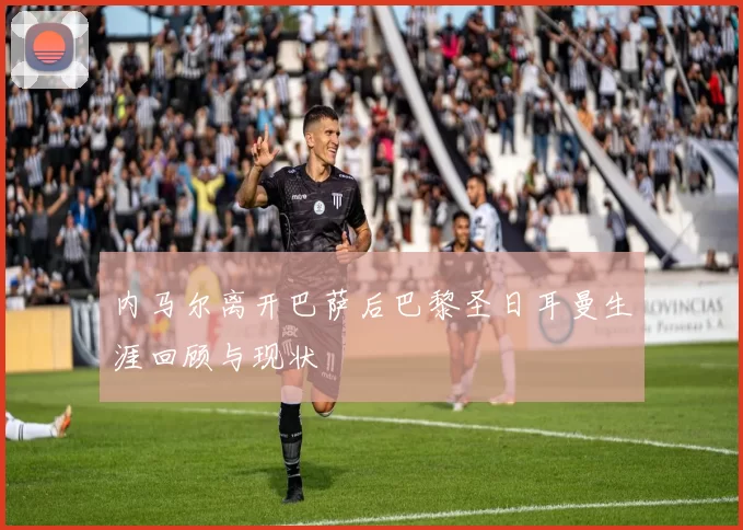 内马尔离开巴萨后巴黎圣日耳曼生涯回顾与现状