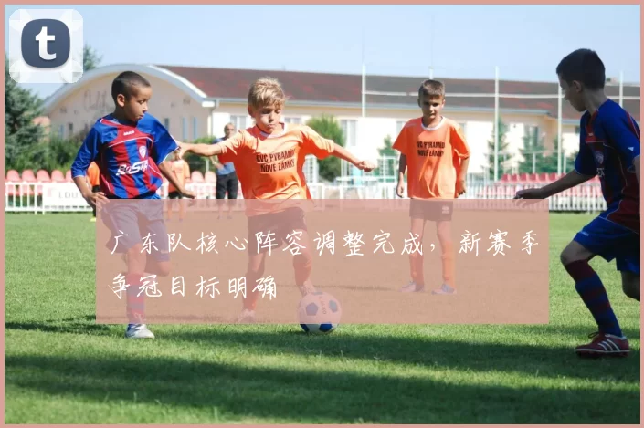 广东队核心阵容调整完成，新赛季争冠目标明确