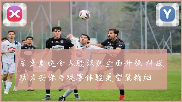 东京奥运会人脸识别全面升级 科技助力安保与观赛体验更智慧精细