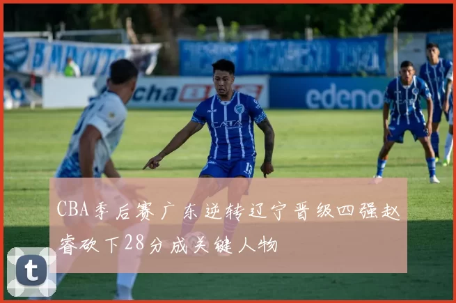 CBA季后赛广东逆转辽宁晋级四强赵睿砍下28分成关键人物