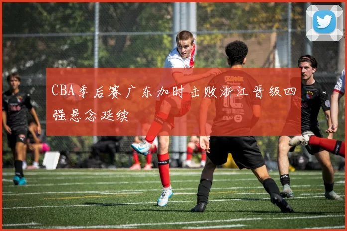 CBA季后赛广东加时击败浙江晋级四强悬念延续