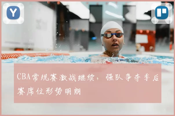 CBA常规赛激战继续，强队争夺季后赛席位形势明朗