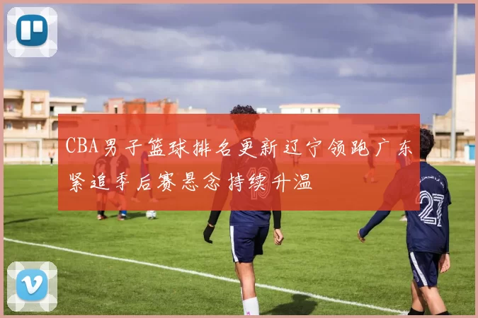 CBA男子篮球排名更新辽宁领跑广东紧追季后赛悬念持续升温