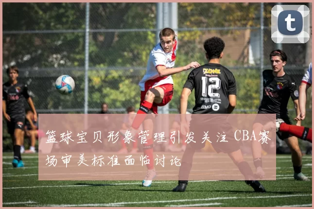 篮球宝贝形象管理引发关注 CBA赛场审美标准面临讨论